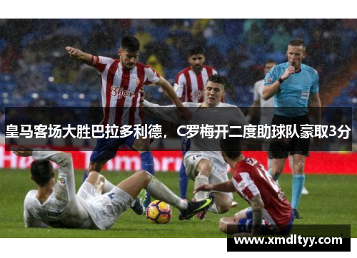 皇马客场大胜巴拉多利德，C罗梅开二度助球队豪取3分